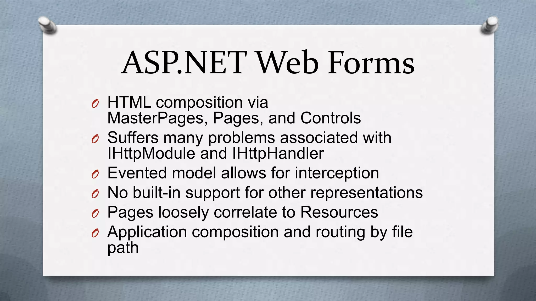 ASP.NET Web Forms
O HTML composition via
    MasterPages, Pages, and Controls
O   Suffers many problems associated with
    IHttpModule and IHttpHandler
O   Evented model allows for interception
O   No built-in support for other representations
O   Pages loosely correlate to Resources
O   Application composition and routing by file
    path
 