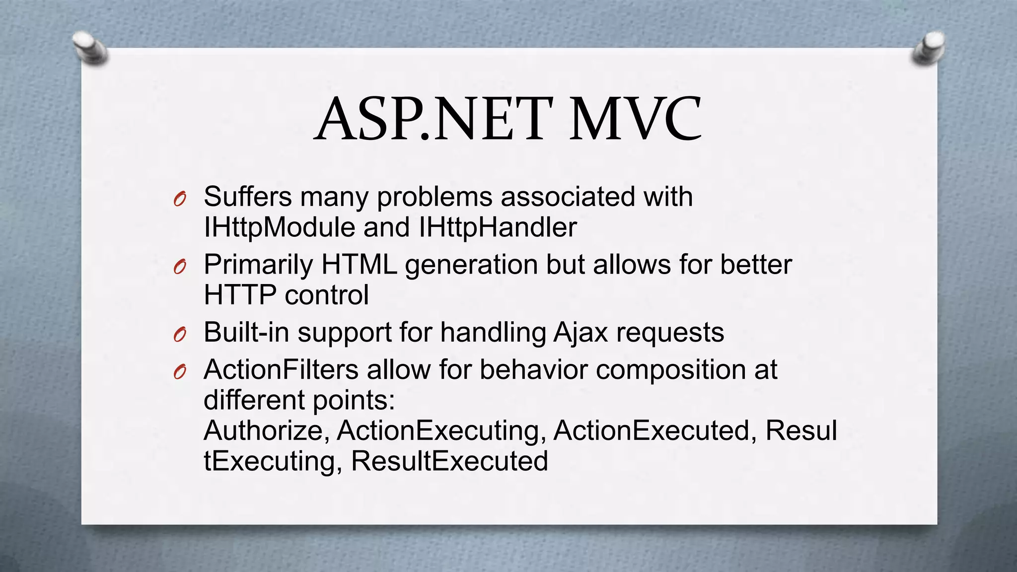 ASP.NET MVC
O Suffers many problems associated with
  IHttpModule and IHttpHandler
O Primarily HTML generation but allows for better
  HTTP control
O Built-in support for handling Ajax requests
O ActionFilters allow for behavior composition at
  different points:
  Authorize, ActionExecuting, ActionExecuted, Resul
  tExecuting, ResultExecuted
 