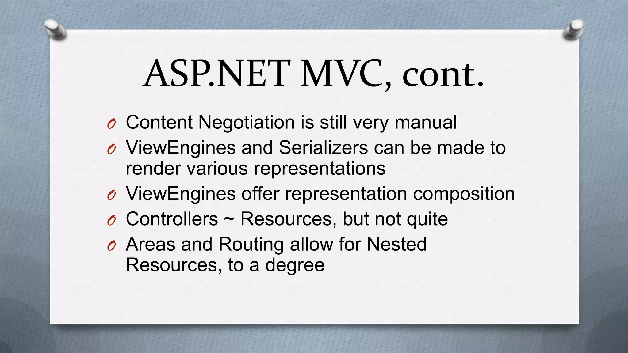 ASP.NET MVC, cont.
O Content Negotiation is still very manual
O ViewEngines and Serializers can be made to
  render various representations
O ViewEngines offer representation composition
O Controllers ~ Resources, but not quite
O Areas and Routing allow for Nested
  Resources, to a degree
 