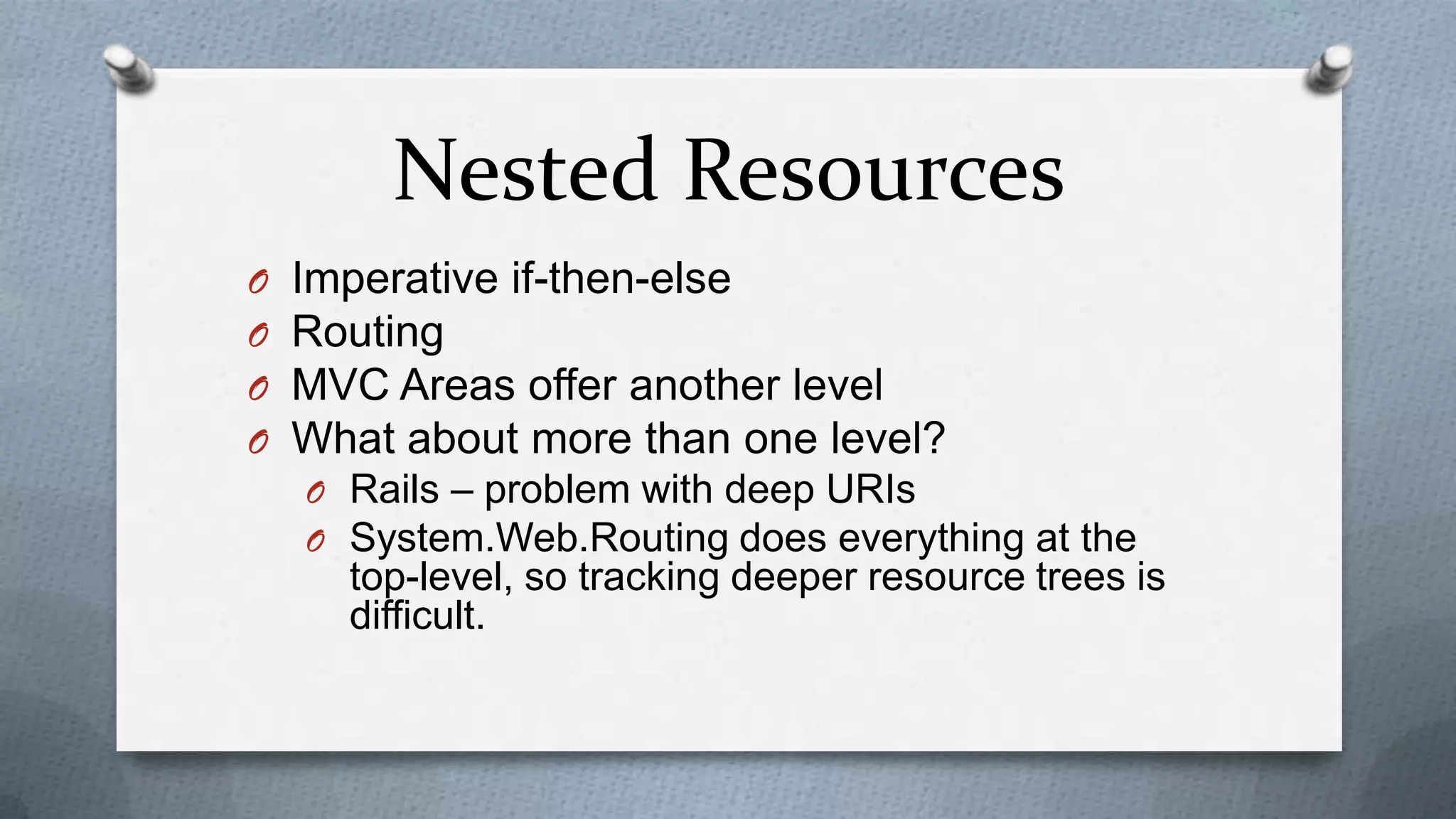 Nested Resources
O   Imperative if-then-else
O   Routing
O   MVC Areas offer another level
O   What about more than one level?
    O Rails – problem with deep URIs
    O System.Web.Routing does everything at the
      top-level, so tracking deeper resource trees is
      difficult.
 