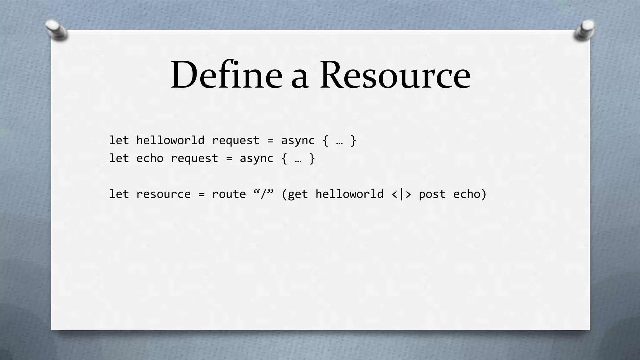 Define a Resource
let helloworld request = async { … }
let echo request = async { … }

let resource = route “/” (get helloworld <|> post echo)
 