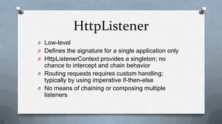 HttpListener
O Low-level
O Defines the signature for a single application only
O HttpListenerContext provides a singleton; no
  chance to intercept and chain behavior
O Routing requests requires custom handling;
  typically by using imperative if-then-else
O No means of chaining or composing multiple
  listeners
 