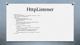 HttpListener
HttpListener.Start
 ("http://localhost:8082/", (fun (request, response) -> async {
  match request.Url.LocalPath with
| "/post" ->
// Send message to the chat room
      room.SendMessage(request.InputString)
      response.Reply("OK")
  | "/chat" ->
      // Get messages from the chat room (asynchronously!)
      let! text = room.AsyncGetContent()
      response.Reply(text)
  | s ->
      // Handle an ordinary file request
      let file =
         root + (if s = "/" then "chat.html" else s.ToLower())
      if File.Exists(file) then
         let typ = contentTypes.[Path.GetExtension(file)]
         response.Reply(typ, File.ReadAllBytes(file))
      else
         response.Reply(sprintf "File not found: %s" file) }),
cts.Token)
 