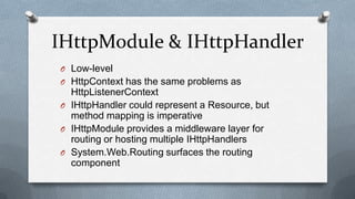 IHttpModule & IHttpHandler
O Low-level
O HttpContext has the same problems as
  HttpListenerContext
O IHttpHandler could represent a Resource, but
  method mapping is imperative
O IHttpModule provides a middleware layer for
  routing or hosting multiple IHttpHandlers
O System.Web.Routing surfaces the routing
  component
 