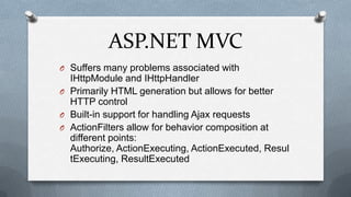 ASP.NET MVC
O Suffers many problems associated with
  IHttpModule and IHttpHandler
O Primarily HTML generation but allows for better
  HTTP control
O Built-in support for handling Ajax requests
O ActionFilters allow for behavior composition at
  different points:
  Authorize, ActionExecuting, ActionExecuted, Resul
  tExecuting, ResultExecuted
 