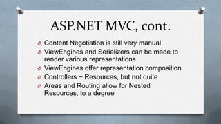 ASP.NET MVC, cont.
O Content Negotiation is still very manual
O ViewEngines and Serializers can be made to
  render various representations
O ViewEngines offer representation composition
O Controllers ~ Resources, but not quite
O Areas and Routing allow for Nested
  Resources, to a degree
 