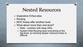 Nested Resources
O   Imperative if-then-else
O   Routing
O   MVC Areas offer another level
O   What about more than one level?
    O Rails – problem with deep URIs
    O System.Web.Routing does everything at the
      top-level, so tracking deeper resource trees is
      difficult.
 