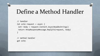 Define a Method Handler
// handler
let echo request = async {
  let! body = request.Content.AsyncReadAsString()
  return HttpResponseMessage.ReplyTo(request, body)
}

// method handler
get echo
 