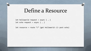 Define a Resource
let helloworld request = async { … }
let echo request = async { … }

let resource = route “/” (get helloworld <|> post echo)
 