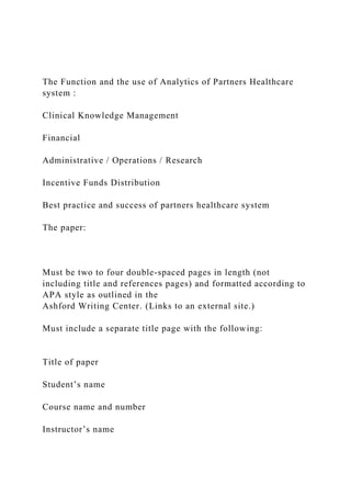 The Function and the use of Analytics of Partners Healthcare
system :
Clinical Knowledge Management
Financial
Administrative / Operations / Research
Incentive Funds Distribution
Best practice and success of partners healthcare system
The paper:
Must be two to four double-spaced pages in length (not
including title and references pages) and formatted according to
APA style as outlined in the
Ashford Writing Center. (Links to an external site.)
Must include a separate title page with the following:
Title of paper
Student’s name
Course name and number
Instructor’s name
 