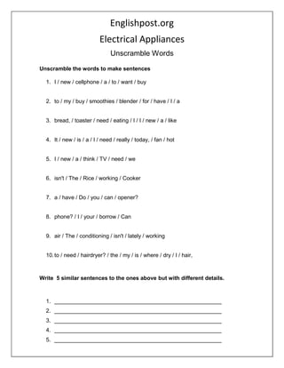 Englishpost.org
Electrical Appliances
Unscramble Words
Unscramble the words to make sentences
1. I / new / cellphone / a / to / want / buy
2. to / my / buy / smoothies / blender / for / have / I / a
3. bread, / toaster / need / eating / I / I / new / a / like
4. It / new / is / a / I / need / really / today, / fan / hot
5. I / new / a / think / TV / need / we
6. isn't / The / Rice / working / Cooker
7. a / have / Do / you / can / opener?
8. phone? / I / your / borrow / Can
9. air / The / conditioning / isn't / lately / working
10.to / need / hairdryer? / the / my / is / where / dry / I / hair,
Write 5 similar sentences to the ones above but with different details.
1. ______________________________________________________
2. ______________________________________________________
3. ______________________________________________________
4. ______________________________________________________
5. ______________________________________________________
 