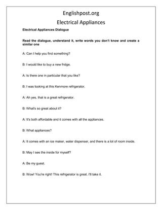 Englishpost.org
Electrical Appliances
Electrical Appliances Dialogue
Read the dialogue, understand it, write words you don’t know and create a
similar one
A: Can I help you find something?
B: I would like to buy a new fridge.
A: Is there one in particular that you like?
B: I was looking at this Kenmore refrigerator.
A: Ah yes, that is a great refrigerator.
B: What's so great about it?
A: It's both affordable and it comes with all the appliances.
B: What appliances?
A: It comes with an ice maker, water dispenser, and there is a lot of room inside.
B: May I see the inside for myself?
A: Be my guest.
B: Wow! You're right! This refrigerator is great. I'll take it.
 