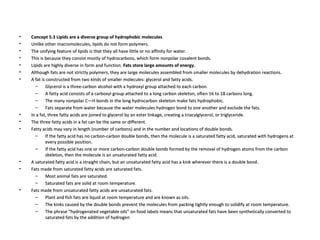 Concept 5.3 Lipids are a diverse group of hydrophobic molecules Unlike other macromolecules, lipids do not form polymers.  The unifying feature of lipids is that they all have little or no affinity for water.  This is because they consist mostly of hydrocarbons, which form nonpolar covalent bonds.  Lipids are highly diverse in form and function.  Fats store large amounts of energy. Although fats are not strictly polymers, they are large molecules assembled from smaller molecules by dehydration reactions.  A fat is constructed from two kinds of smaller molecules: glycerol and fatty acids.  Glycerol is a three-carbon alcohol with a hydroxyl group attached to each carbon.  A fatty acid consists of a carboxyl group attached to a long carbon skeleton, often 16 to 18 carbons long.  The many nonpolar C—H bonds in the long hydrocarbon skeleton make fats hydrophobic.  Fats separate from water because the water molecules hydrogen bond to one another and exclude the fats.  In a fat, three fatty acids are joined to glycerol by an ester linkage, creating a triacylglycerol, or triglyceride.  The three fatty acids in a fat can be the same or different.  Fatty acids may vary in length (number of carbons) and in the number and locations of double bonds.  If the fatty acid has no carbon-carbon double bonds, then the molecule is a saturated fatty acid, saturated with hydrogens at every possible position.  If the fatty acid has one or more carbon-carbon double bonds formed by the removal of hydrogen atoms from the carbon skeleton, then the molecule is an unsaturated fatty acid.  A saturated fatty acid is a straight chain, but an unsaturated fatty acid has a kink wherever there is a double bond.  Fats made from saturated fatty acids are saturated fats.  Most animal fats are saturated.  Saturated fats are solid at room temperature.  Fats made from unsaturated fatty acids are unsaturated fats.  Plant and fish fats are liquid at room temperature and are known as oils.  The kinks caused by the double bonds prevent the molecules from packing tightly enough to solidify at room temperature.  The phrase “hydrogenated vegetable oils” on food labels means that unsaturated fats have been synthetically converted to saturated fats by the addition of hydrogen 