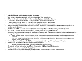 Steroids include cholesterol and certain hormones. Steroids are lipids with a carbon skeleton consisting of four fused rings.  Different steroids are created by varying functional groups attached to the rings.  Cholesterol, an important steroid, is a component in animal cell membranes.  Cholesterol is also the precursor from which all other steroids are synthesized.  Many of these other steroids are hormones, including the vertebrate sex hormones.  While cholesterol is an essential molecule in animals, high levels of cholesterol in the blood may contribute to cardiovascular disease.  Both saturated fats and trans fats exert their negative impact on health by affecting cholesterol levels.  Concept 5.4 Proteins have many structures, resulting in a wide range of functions Proteins account for more than 50% of the dry mass of most cells. They are instrumental in almost everything that an organism does.  Protein functions include structural support, storage, transport, cellular signaling, movement, and defense against foreign substances.  Most important, protein enzymes function as catalysts in cells, regulating metabolism by selectively accelerating chemical reactions without being consumed.  Humans have tens of thousands of different proteins, each with a specific structure and function.  Proteins are the most structurally complex molecules known.  Each type of protein has a complex three-dimensional shape or conformation.  All protein polymers are constructed from the same set of 20 amino acid monomers.  Polymers of proteins are called polypeptides.  A protein consists of one or more polypeptides folded and coiled into a specific conformation.  