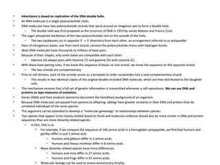 Inheritance is based on replication of the DNA double helix. An RNA molecule is a single polynucleotide chain.  DNA molecules have two polynucleotide strands that spiral around an imaginary axis to form a double helix.  The double helix was first proposed as the structure of DNA in 1953 by James Watson and Francis Crick.  The sugar-phosphate backbones of the two polynucleotides are on the outside of the helix.  The two backbones run in opposite 5’ -> 3’ directions from each other, an arrangement referred to as antiparallel.  Pairs of nitrogenous bases, one from each strand, connect the polynucleotide chains with hydrogen bonds.  Most DNA molecules have thousands to millions of base pairs.  Because of their shapes, only some bases are compatible with each other.  Adenine (A) always pairs with thymine (T) and guanine (G) with cytosine (C).  With these base-pairing rules, if we know the sequence of bases on one strand, we know the sequence on the opposite strand.  The two strands are complementary.  Prior to cell division, each of the strands serves as a template to order nucleotides into a new complementary strand.  This results in two identical copies of the original double-stranded DNA molecule, which are then distributed to the daughter cells.  This mechanism ensures that a full set of genetic information is transmitted whenever a cell reproduces.  We can use DNA and proteins as tape measures of evolution. Genes (DNA) and their products (proteins) document the hereditary background of an organism.  Because DNA molecules are passed from parents to offspring, siblings have greater similarity in their DNA and protein than do unrelated individuals of the same species.  This argument can be extended to develop a “molecular genealogy” to relationships between species.  Two species that appear to be closely related based on fossil and molecular evidence should also be more similar in DNA and protein sequences than are more distantly related species.  In fact, that is so.  For example, if we compare the sequence of 146 amino acids in a hemoglobin polypeptide, we find that humans and gorillas differ in just 1 amino acid.  Humans and gibbons differ in 2 amino acids.  Humans and rhesus monkeys differ in 8 amino acids.  More distantly related species have more differences.  Humans and mice differ in 27 amino acids.  Humans and frogs differ in 67 amino acids.  Molecular biology can be used to assess evolutionary kinship.  