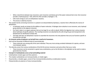When a bond forms between two monomers, each monomer contributes part of the water molecule that is lost. One monomer provides a hydroxyl group (—OH), while the other provides a hydrogen (—H).  Cells invest energy to carry out dehydration reactions.  The process is aided by enzymes.  The covalent bonds connecting monomers in a polymer are disassembled by hydrolysis, a reaction that is effectively the reverse of dehydration.  In hydrolysis, bonds are broken by the addition of water molecules. A hydrogen atom attaches to one monomer, and a hydroxyl group attaches to the adjacent monomer.  Our food is taken in as organic polymers that are too large for our cells to absorb. Within the digestive tract, various enzymes direct hydrolysis of specific polymers. The resulting monomers are absorbed by the cells lining the gut and transported to the bloodstream for distribution to body cells.  The body cells then use dehydration reaction to assemble the monomers into new polymers that carry out functions specific to the particular cell type.  An immense variety of polymers can be built from a small set of monomers. Each cell has thousands of different kinds of macromolecules.  These molecules vary among cells of the same individual. They vary more among unrelated individuals of a species, and even more between species.  This diversity comes from various combinations of the 40–50 common monomers and some others that occur rarely.  These monomers can be connected in a great many combinations, just as the 26 letters in the alphabet can be used to create a great diversity of words.  Concept 5.2 Carbohydrates serve as fuel and building material Carbohydrates include sugars and their polymers.  The simplest carbohydrates are monosaccharides, or simple sugars.  Disaccharides, or double sugars, consist of two monosaccharides joined by a condensation reaction.  Polysaccharides are polymers of many monosaccharides.  