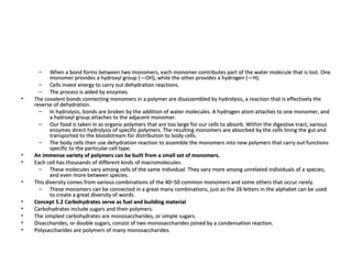 When a bond forms between two monomers, each monomer contributes part of the water molecule that is lost. One monomer provides a hydroxyl group (—OH), while the other provides a hydrogen (—H).  Cells invest energy to carry out dehydration reactions.  The process is aided by enzymes.  The covalent bonds connecting monomers in a polymer are disassembled by hydrolysis, a reaction that is effectively the reverse of dehydration.  In hydrolysis, bonds are broken by the addition of water molecules. A hydrogen atom attaches to one monomer, and a hydroxyl group attaches to the adjacent monomer.  Our food is taken in as organic polymers that are too large for our cells to absorb. Within the digestive tract, various enzymes direct hydrolysis of specific polymers. The resulting monomers are absorbed by the cells lining the gut and transported to the bloodstream for distribution to body cells.  The body cells then use dehydration reaction to assemble the monomers into new polymers that carry out functions specific to the particular cell type.  An immense variety of polymers can be built from a small set of monomers. Each cell has thousands of different kinds of macromolecules.  These molecules vary among cells of the same individual. They vary more among unrelated individuals of a species, and even more between species.  This diversity comes from various combinations of the 40–50 common monomers and some others that occur rarely.  These monomers can be connected in a great many combinations, just as the 26 letters in the alphabet can be used to create a great diversity of words.  Concept 5.2 Carbohydrates serve as fuel and building material Carbohydrates include sugars and their polymers.  The simplest carbohydrates are monosaccharides, or simple sugars.  Disaccharides, or double sugars, consist of two monosaccharides joined by a condensation reaction.  Polysaccharides are polymers of many monosaccharides.  