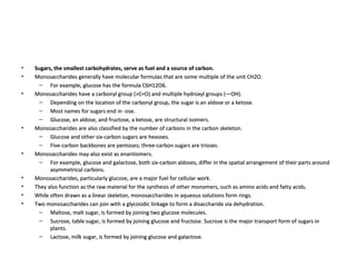 Sugars, the smallest carbohydrates, serve as fuel and a source of carbon. Monosaccharides generally have molecular formulas that are some multiple of the unit CH2O.  For example, glucose has the formula C6H12O6.  Monosaccharides have a carbonyl group (>C=O) and multiple hydroxyl groups (—OH).  Depending on the location of the carbonyl group, the sugar is an aldose or a ketose.  Most names for sugars end in -ose.  Glucose, an aldose, and fructose, a ketose, are structural isomers.  Monosaccharides are also classified by the number of carbons in the carbon skeleton.  Glucose and other six-carbon sugars are hexoses.  Five-carbon backbones are pentoses; three-carbon sugars are trioses.  Monosaccharides may also exist as enantiomers.  For example, glucose and galactose, both six-carbon aldoses, differ in the spatial arrangement of their parts around asymmetrical carbons.  Monosaccharides, particularly glucose, are a major fuel for cellular work.  They also function as the raw material for the synthesis of other monomers, such as amino acids and fatty acids.  While often drawn as a linear skeleton, monosaccharides in aqueous solutions form rings.  Two monosaccharides can join with a glycosidic linkage to form a disaccharide via dehydration.  Maltose, malt sugar, is formed by joining two glucose molecules.  Sucrose, table sugar, is formed by joining glucose and fructose. Sucrose is the major transport form of sugars in plants.  Lactose, milk sugar, is formed by joining glucose and galactose.  