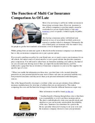 The Function of Multi Car Insurance
Comparison As Of Late
Most of us are trying to call home within our means in
these trying economic times. However, insurance is
one of those compulsory costs that simply cannot be
overlooked as you are legally likely to own auto
insurance cover to operate a vehicle legally on public
streets.
Also having a insurance policy will defend your
interests in case of an accident in which a person is
injured or another vehicle is damaged. Fortunately, the
rise of third party car insurance sites has made it easy
for people to get the best standards of insurance cover at inexpensive prices.
Whilst getting from an insurance agent or directly from the insurance company is an alternative,
here is why an insurance comparison site is just a greater option:
If you want to purchase an policy for your brand-new car or want to renew your insurance for an
old vehicle; the initial course of action must be to visit a good website that provides insurance
price comparison. You will need to allow basic in-formation including your address, the kind of
car you own and your driving record. Once you input the needed information, you'll be
redirected to a page that has an inventory of insurance companies in your area that supplies the
specific type of cover.
* When you enable the information on these sites, you don't have to be worried about the
protection on your personal details because most of these web sites are protected with the very
best protection measures and they never share your personal information with third-party
sources.
One of the biggest benefits of going to a website is that you can get estimates from different
insurance manufacturers for your type of address that you are interested in. This makes
comparing the costs and the functions being provides from the different businesses super easy.
More information would be found on this site.
* Another benefit of buying through these sites is that there
is no responsibility or cost to get these insurance prices.
The plan is individualized to suite your specific needs and
situation so you can be pretty certain about the reliability
of the rates. Insurance can sometimes be a pain in the
throat, specially when you're trying to cut your costs and
the insurance company chooses to raise your premiums
 