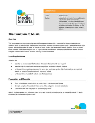 The Function of Music 
LESSON PLAN 
Level: Grades 9 to 12 
Author: Adapted with permission from Arts Education: 
A Curriculum Guide for Grade Nine, 
Saskatchewan Education, September 1992. 
The extension activity "Pop Culture Critiques 
the Media" was created by Dominic Ali and 
appeared in the April 2002 edition of Barry's 
Bulletin. 
Overview 
This lesson examines how music reflects and influences societies and is a metaphor for ideas and experiences. 
Students begin by brainstorming the functions or purposes of music and by discussing music's power as a mirror and a 
symbol. A special focus will be made on the use of music to sell - how advertisers use the power of music to create 
bonds between consumers and products. As a group activity, students will create and present multi-media, musical 
collages, based on the functions of music that they have brainstormed. 
Learning Outcomes 
Students will: 
x develop an awareness of the functions of music in the community and beyond 
x explore how the context that a musical composition is created in affects the work 
x understand how music can transcend its genre and become a symbol of an historical time, an historical 
event, an aspect of popular culture or a group of people 
x understand how music both reflects and affects societies 
Preparation and Materials 
x Prior to this lesson, obtain books on music history from your school library 
x Bring in samples of music that reflect some of the categories of music listed below 
x Tape some ads that use jingles or accompanying music 
Note: If you have access to a computer, many songs and musical compositions can be listened to online. It's worth 
conducting an online search prior to class. 
www.mediasmarts.ca 
© 2012 MediaSmarts 1 
 