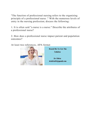 "The function of professional nursing refers to the organizing
principle of a professional nurse ." With the numerous levels of
entry in the nursing profession; discuss the following:
1. It is often said "a nurse is a nurse." Describe the attributes of
a professional nurse?
2. How does a professional nurse impact patient and population
outcomes?
At least two references, APA format
 