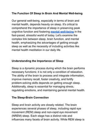 The Function Of Sleep In Brain And Mental Well-being
Our general well-being, especially in terms of brain and
mental health, depends heavily on sleep. It's critical to
comprehend the importance of sleep in preserving peak
cognitive function and fostering mental well-being in the
fast-paced, stressful world of today. Let's examine the
complex link between sleep, brain function, and mental
health, emphasizing the advantages of getting enough
sleep as well as the necessity of including activities like
mental health meditation in our daily life.
Understanding the Importance of Sleep
Sleep is a dynamic process during which the brain performs
necessary functions; it is not only a condition of relaxation.
The ability of the brain to process and integrate information,
improve memory recall, foster creativity, and fortify
problem-solving skills depends on getting enough sleep.
Additionally, sleep is essential for managing stress,
regulating emotions, and maintaining general mental health.
The Sleep-Brain Connection
Sleep and brain activity are closely related. The brain
experiences several phases of sleep, including rapid eye
movement (REM) sleep and non-rapid eye movement
(NREM) sleep. Each stage has a distinct role and
influences many facets of brain activity. While REM sleep is
 