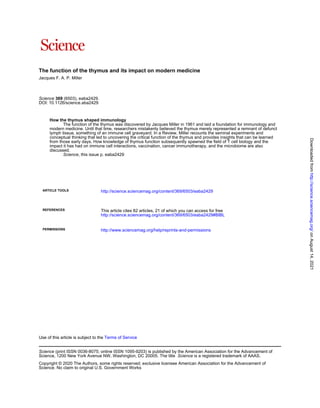 The function of the thymus and its impact on modern medicine
Jacques F. A. P. Miller
DOI: 10.1126/science.aba2429
(6503), eaba2429.
369
Science
, this issue p. eaba2429
Science
discussed.
impact it has had on immune cell interactions, vaccination, cancer immunotherapy, and the microbiome are also
from those early days. How knowledge of thymus function subsequently spawned the field of T cell biology and the
conceptual thinking that led to uncovering the critical function of the thymus and provides insights that can be learned
lymph tissue, something of an immune cell graveyard. In a Review, Miller recounts the seminal experiments and
modern medicine. Until that time, researchers mistakenly believed the thymus merely represented a remnant of defunct
The function of the thymus was discovered by Jacques Miller in 1961 and laid a foundation for immunology and
How the thymus shaped immunology
ARTICLE TOOLS http://science.sciencemag.org/content/369/6503/eaba2429
REFERENCES
http://science.sciencemag.org/content/369/6503/eaba2429#BIBL
This article cites 82 articles, 21 of which you can access for free
PERMISSIONS http://www.sciencemag.org/help/reprints-and-permissions
Terms of Service
Use of this article is subject to the
is a registered trademark of AAAS.
Science
Science, 1200 New York Avenue NW, Washington, DC 20005. The title
(print ISSN 0036-8075; online ISSN 1095-9203) is published by the American Association for the Advancement of
Science
Science. No claim to original U.S. Government Works
Copyright © 2020 The Authors, some rights reserved; exclusive licensee American Association for the Advancement of
on
August
14,
2021
http://science.sciencemag.org/
Downloaded
from
 