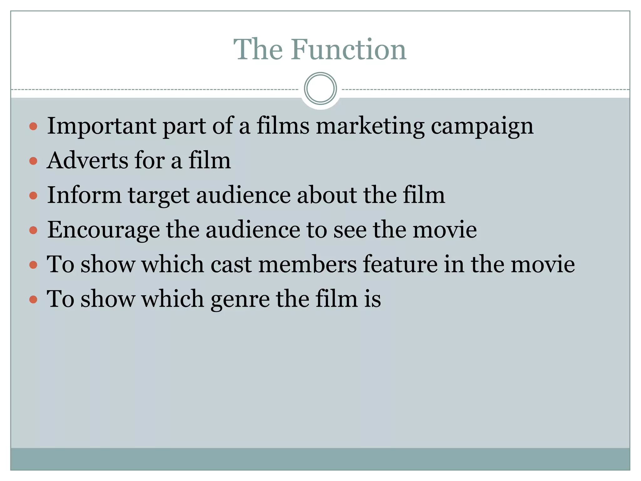 The Function
 Important part of a films marketing campaign
 Adverts for a film
 Inform target audience about the film
 Encourage the audience to see the movie
 To show which cast members feature in the movie
 To show which genre the film is

 