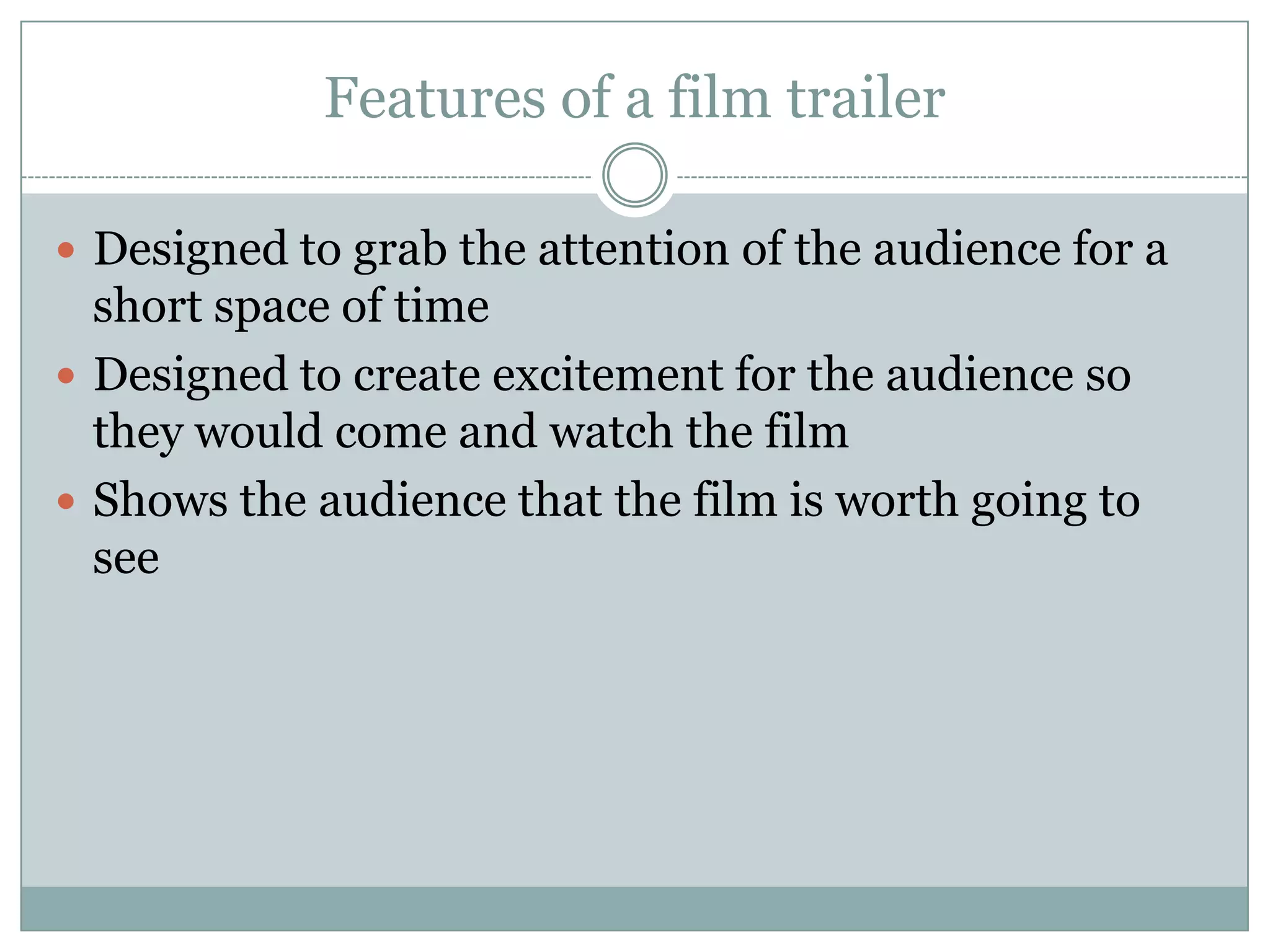 Features of a film trailer
 Designed to grab the attention of the audience for a

short space of time
 Designed to create excitement for the audience so
they would come and watch the film
 Shows the audience that the film is worth going to
see

 