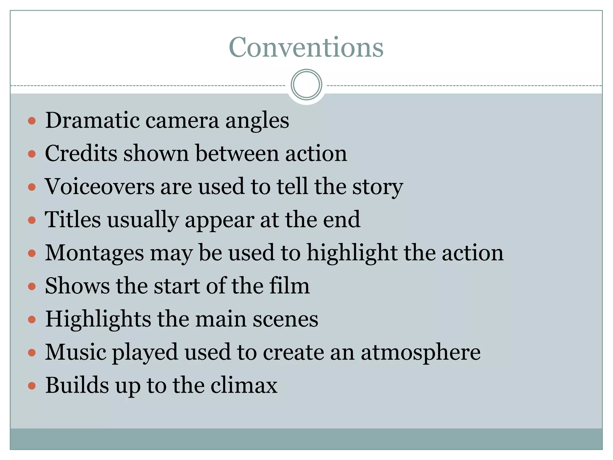 Conventions
 Dramatic camera angles
 Credits shown between action
 Voiceovers are used to tell the story
 Titles usually appear at the end
 Montages may be used to highlight the action
 Shows the start of the film
 Highlights the main scenes
 Music played used to create an atmosphere
 Builds up to the climax

 