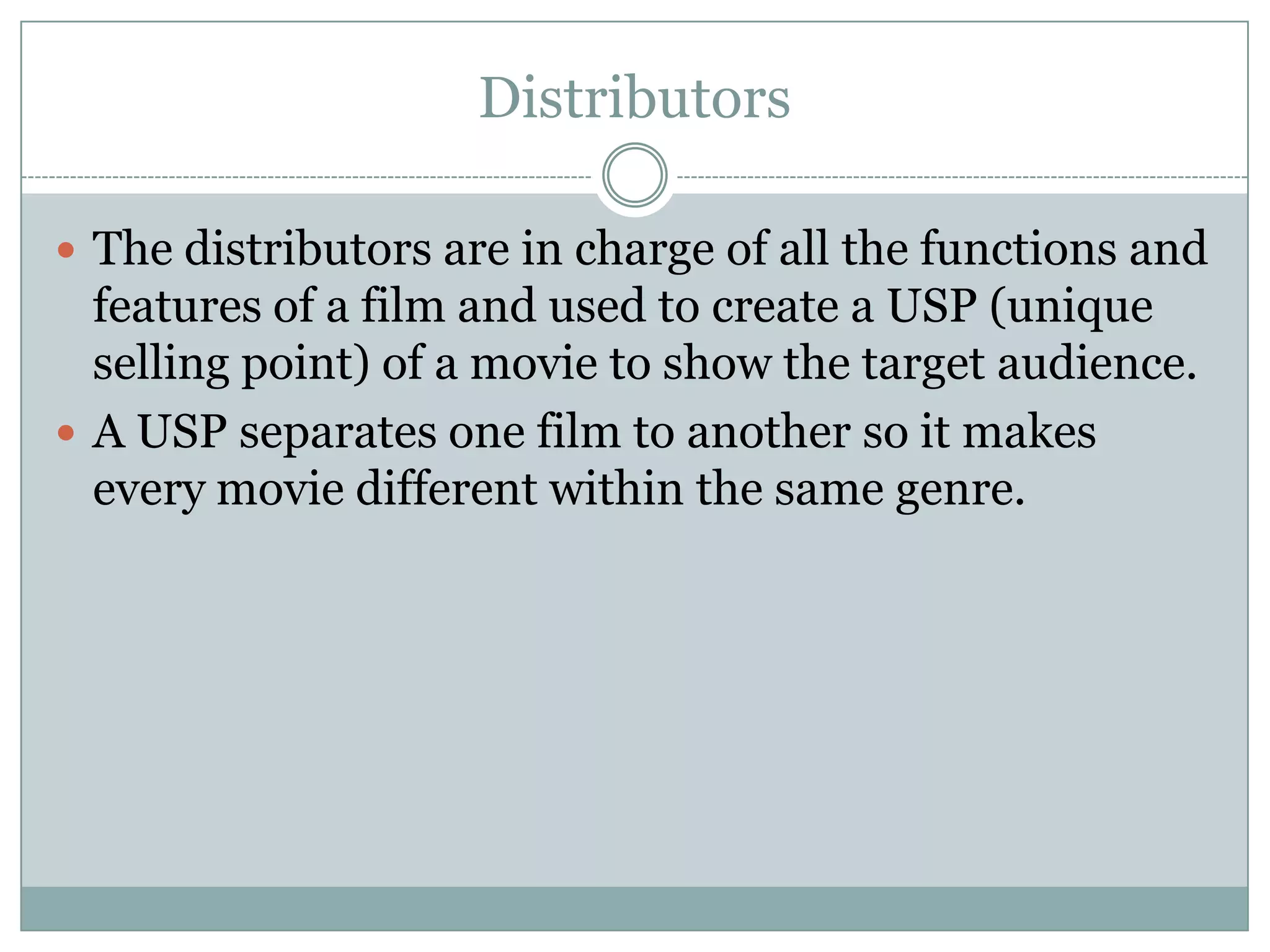 Distributors
 The distributors are in charge of all the functions and

features of a film and used to create a USP (unique
selling point) of a movie to show the target audience.
 A USP separates one film to another so it makes
every movie different within the same genre.

 
