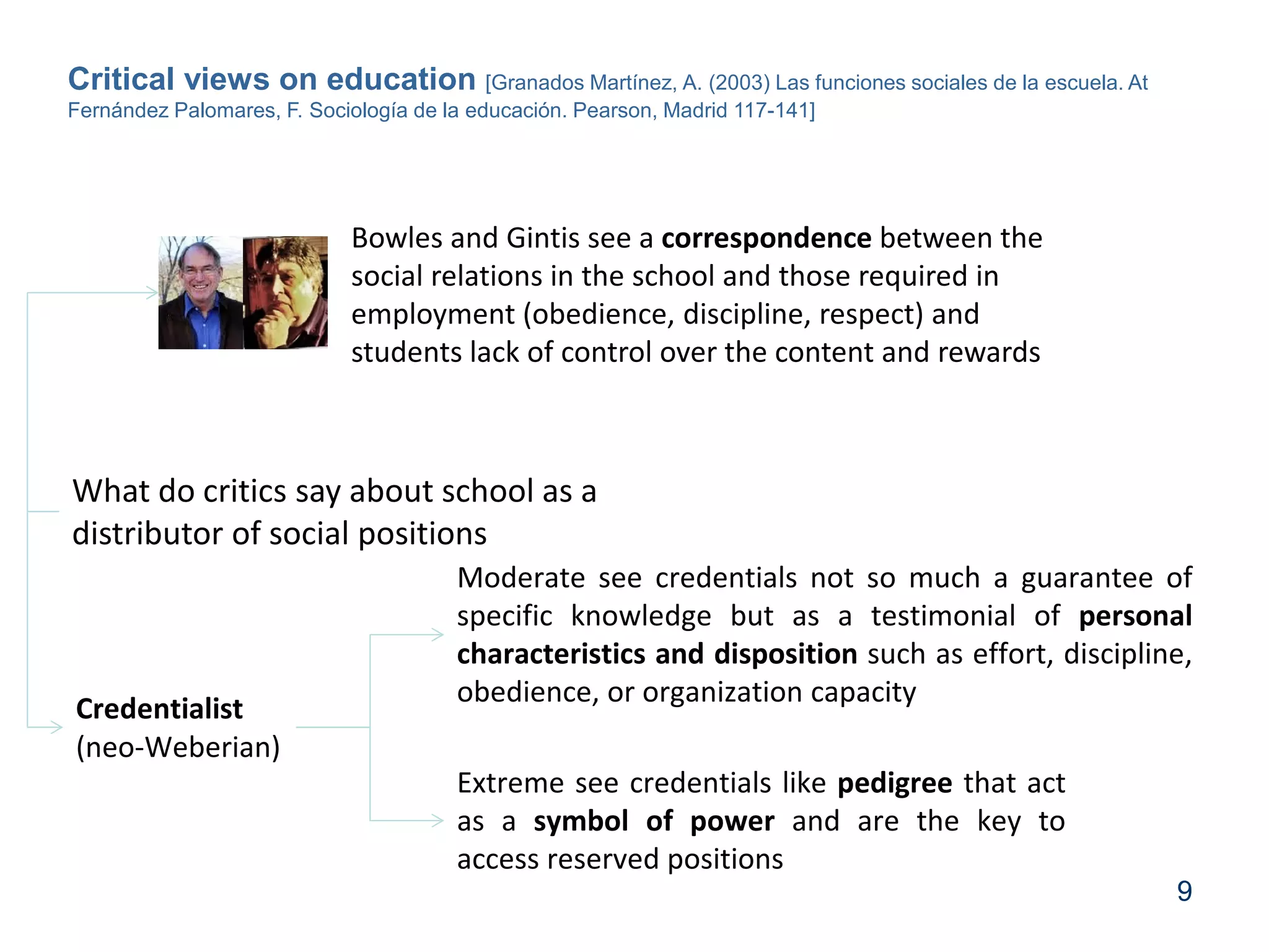 9
Critical views on education [Granados Martínez, A. (2003) Las funciones sociales de la escuela. At
Fernández Palomares, F. Sociología de la educación. Pearson, Madrid 117-141]
Bowles and Gintis see a correspondence between the
social relations in the school and those required in
employment (obedience, discipline, respect) and
students lack of control over the content and rewards
Credentialist
(neo-Weberian)
Moderate see credentials not so much a guarantee of
specific knowledge but as a testimonial of personal
characteristics and disposition such as effort, discipline,
obedience, or organization capacity
Extreme see credentials like pedigree that act
as a symbol of power and are the key to
access reserved positions
What do critics say about school as a
distributor of social positions
 