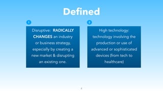 Defined
Disruptive: RADICALLY
CHANGES an industry
or business strategy,
especially by creating a
new market & disrupting
an existing one.
2
High technology:
technology involving the
production or use of
advanced or sophisticated
devices (from tech to
healthcare)
1 2
 