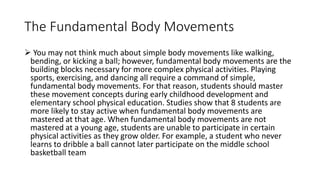 The Fundamental Body Movements
 You may not think much about simple body movements like walking,
bending, or kicking a ball; however, fundamental body movements are the
building blocks necessary for more complex physical activities. Playing
sports, exercising, and dancing all require a command of simple,
fundamental body movements. For that reason, students should master
these movement concepts during early childhood development and
elementary school physical education. Studies show that 8 students are
more likely to stay active when fundamental body movements are
mastered at that age. When fundamental body movements are not
mastered at a young age, students are unable to participate in certain
physical activities as they grow older. For example, a student who never
learns to dribble a ball cannot later participate on the middle school
basketball team
 