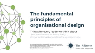 © 2010 - 2020 The Adjacent
The fundamental
principles of
organisational design
Things for every leader to think about
#coherentevolution, #complexity,
#organisationaldiagnostics #designingchange
All slides in this presentation are available for use under Creative Commons
Attribution-NonCommercial-NoDerivs (CC BY-NC-ND) license. Attribution of
work is to follow the following marking format:
©2010 The Adjacent, used under a Creative Commons
Attribution-Noncommercial-Noderivs license
 