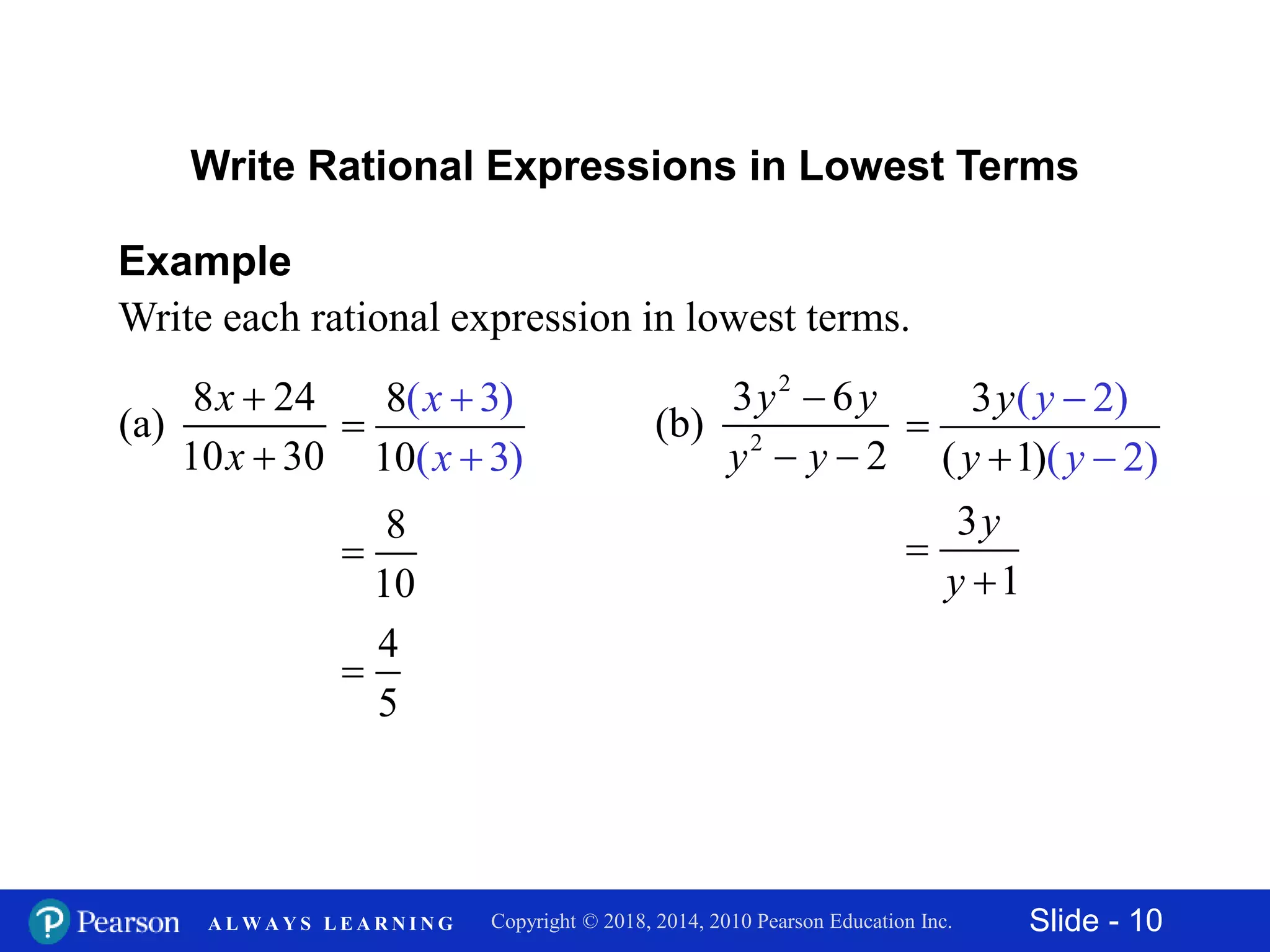 Slide - 10Copyright © 2018, 2014, 2010 Pearson Education Inc.A L W A Y S L E A R N I N G
8 24
(a)
10 30
x
x


Example
Write each rational expression in lowest terms.
Write Rational Expressions in Lowest Terms
8
10
( 3)
( 3)
x
x



8
10

4
5

2
2
3 6
(b)
2
y y
y y

 
( 2)
( 21 )
3
( )
y
y
y
y




3
1
y
y


 