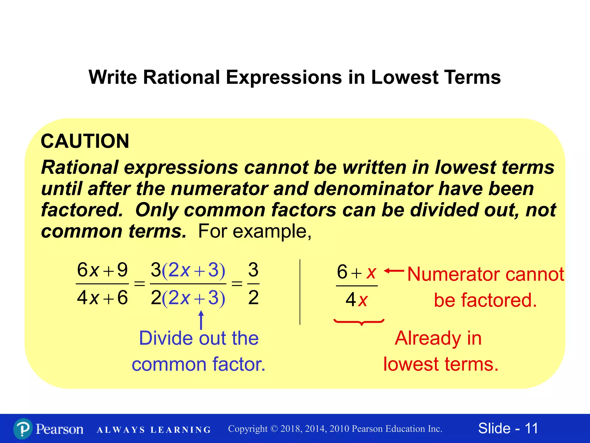 Slide - 11Copyright © 2018, 2014, 2010 Pearson Education Inc.A L W A Y S L E A R N I N G
CAUTION
Rational expressions cannot be written in lowest terms
until after the numerator and denominator have been
factored. Only common factors can be divided out, not
common terms. For example,
Write Rational Expressions in Lowest Terms
( )
( )



 

x
x
x
x
6 9 2 3
2 3
3 3
4 6 2 2
Divide out the
common factor.
6
4
x
x
 Numerator cannot
be factored.
Already in
lowest terms.
 
