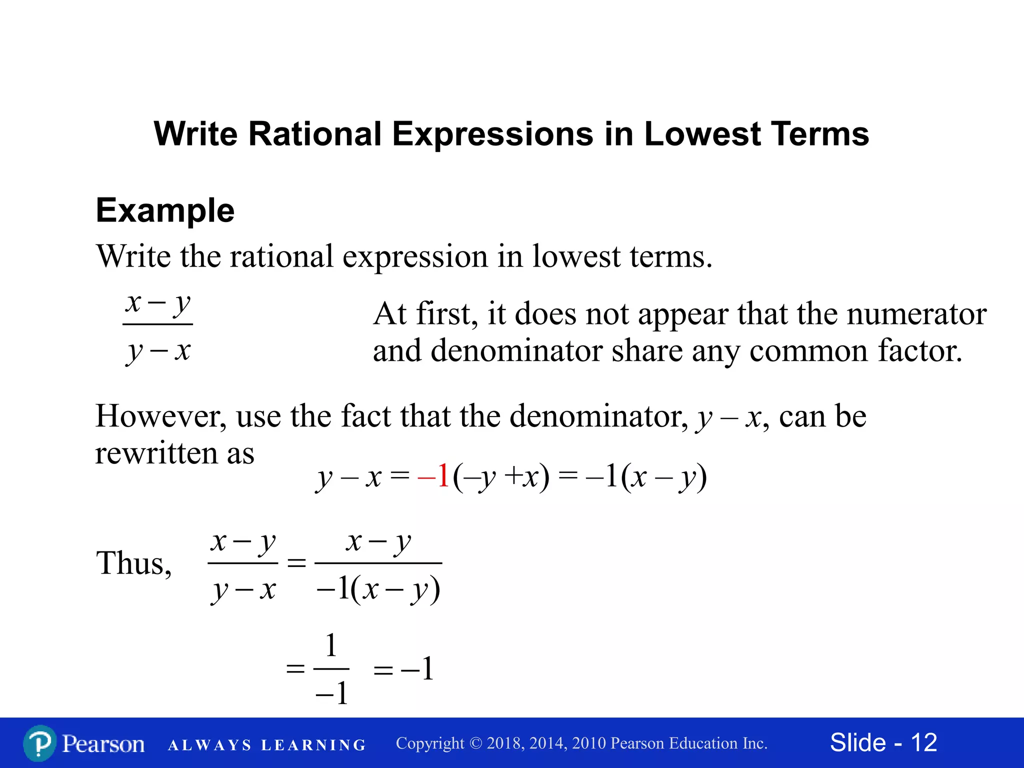Slide - 12Copyright © 2018, 2014, 2010 Pearson Education Inc.A L W A Y S L E A R N I N G
x y
y x


Example
Write the rational expression in lowest terms.
Write Rational Expressions in Lowest Terms
At first, it does not appear that the numerator
and denominator share any common factor.
However, use the fact that the denominator, y – x, can be
rewritten as
y – x = –1(–y +x) = –1(x – y)
Thus,
1( )
x y x y
y x x y
 

  
1
1


1 
 