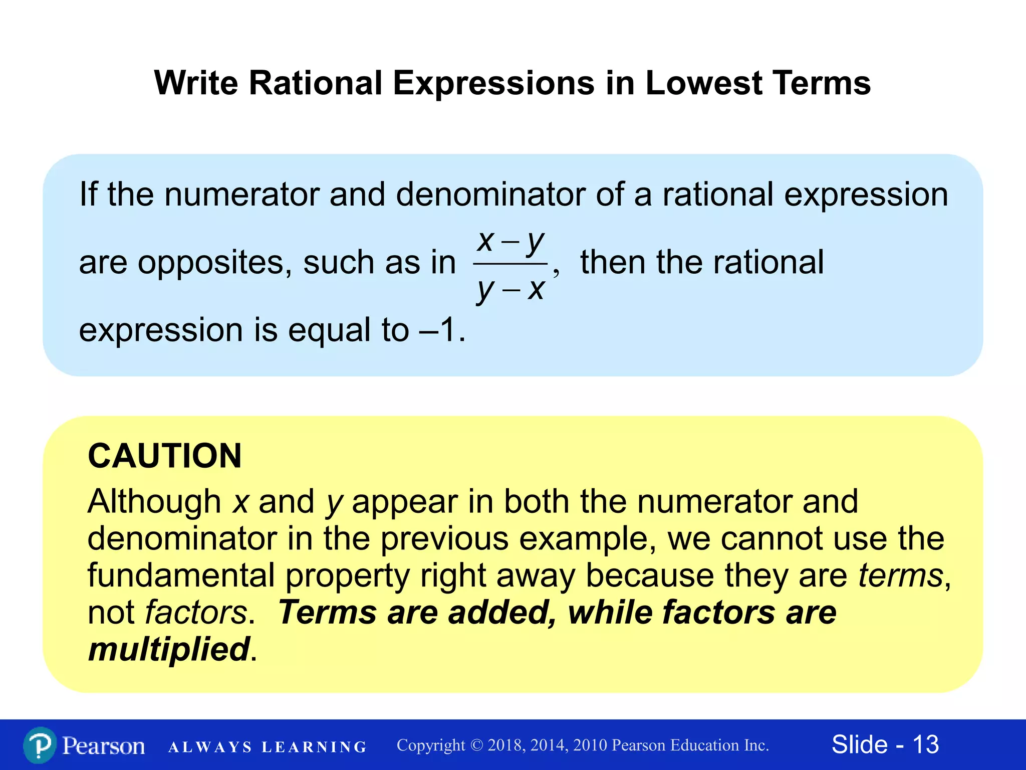 Slide - 13Copyright © 2018, 2014, 2010 Pearson Education Inc.A L W A Y S L E A R N I N G
If the numerator and denominator of a rational expression
are opposites, such as in then the rational
expression is equal to –1.
Write Rational Expressions in Lowest Terms
,


x y
y x
CAUTION
Although x and y appear in both the numerator and
denominator in the previous example, we cannot use the
fundamental property right away because they are terms,
not factors. Terms are added, while factors are
multiplied.
 