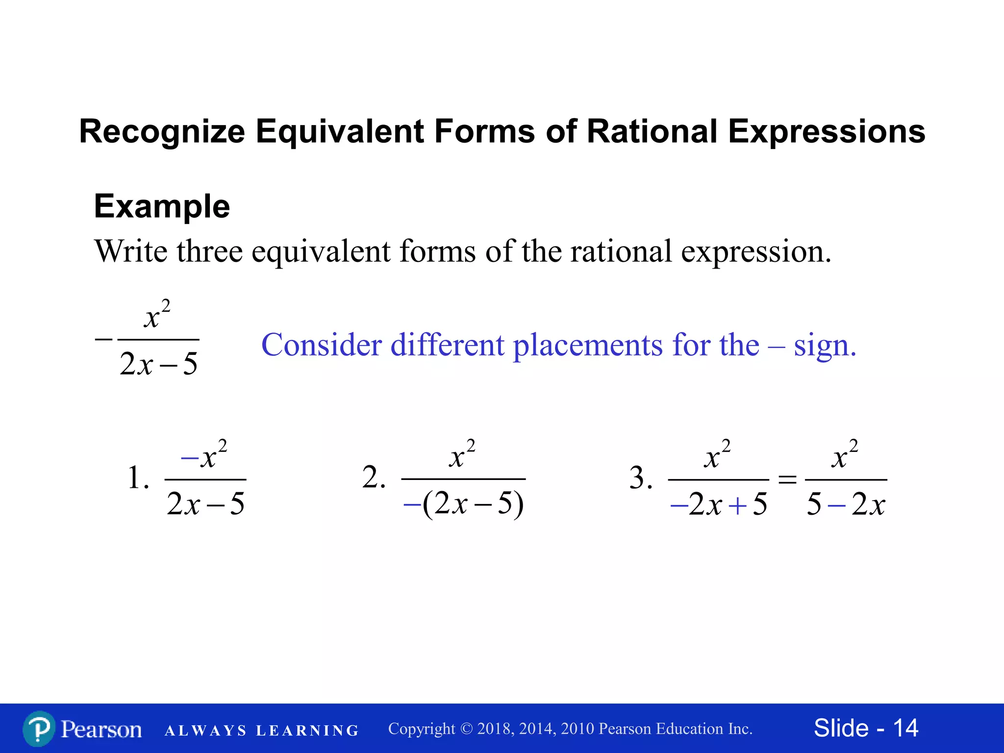 Slide - 14Copyright © 2018, 2014, 2010 Pearson Education Inc.A L W A Y S L E A R N I N G
2
2 5
x
x


Example
Write three equivalent forms of the rational expression.
Recognize Equivalent Forms of Rational Expressions
Consider different placements for the – sign.
2
1.
2 5
x
x


2 2
3.
2 5 5 2
x x
x x  

2
2.
(2 5)
x
x 
 