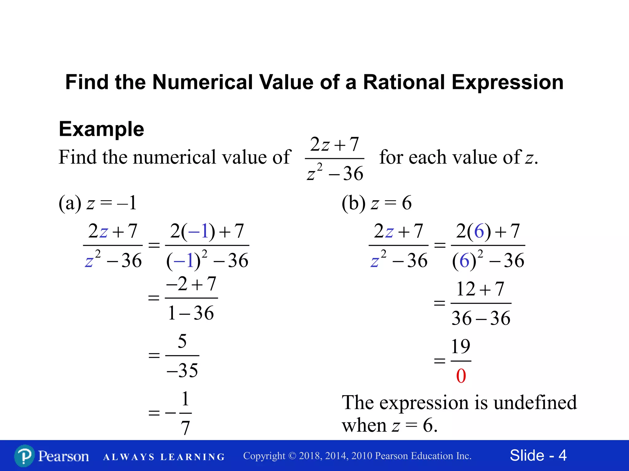 Slide - 4Copyright © 2018, 2014, 2010 Pearson Education Inc.A L W A Y S L E A R N I N G
Find the Numerical Value of a Rational Expression
Example
Find the numerical value of for each value of z.2
2 7
36
z
z


(a) z = –1
2 2
2 7 2( ) 7
36 ( 36
1
1)
z
z


 

 
2 7
1 36
 


5
35


1
7
 
(b) z = 6
2 2
2 7 2(6) 7
36 ( ) 36 6
z
z
 

 
12 7
36 36



0
19

The expression is undefined
when z = 6.
 