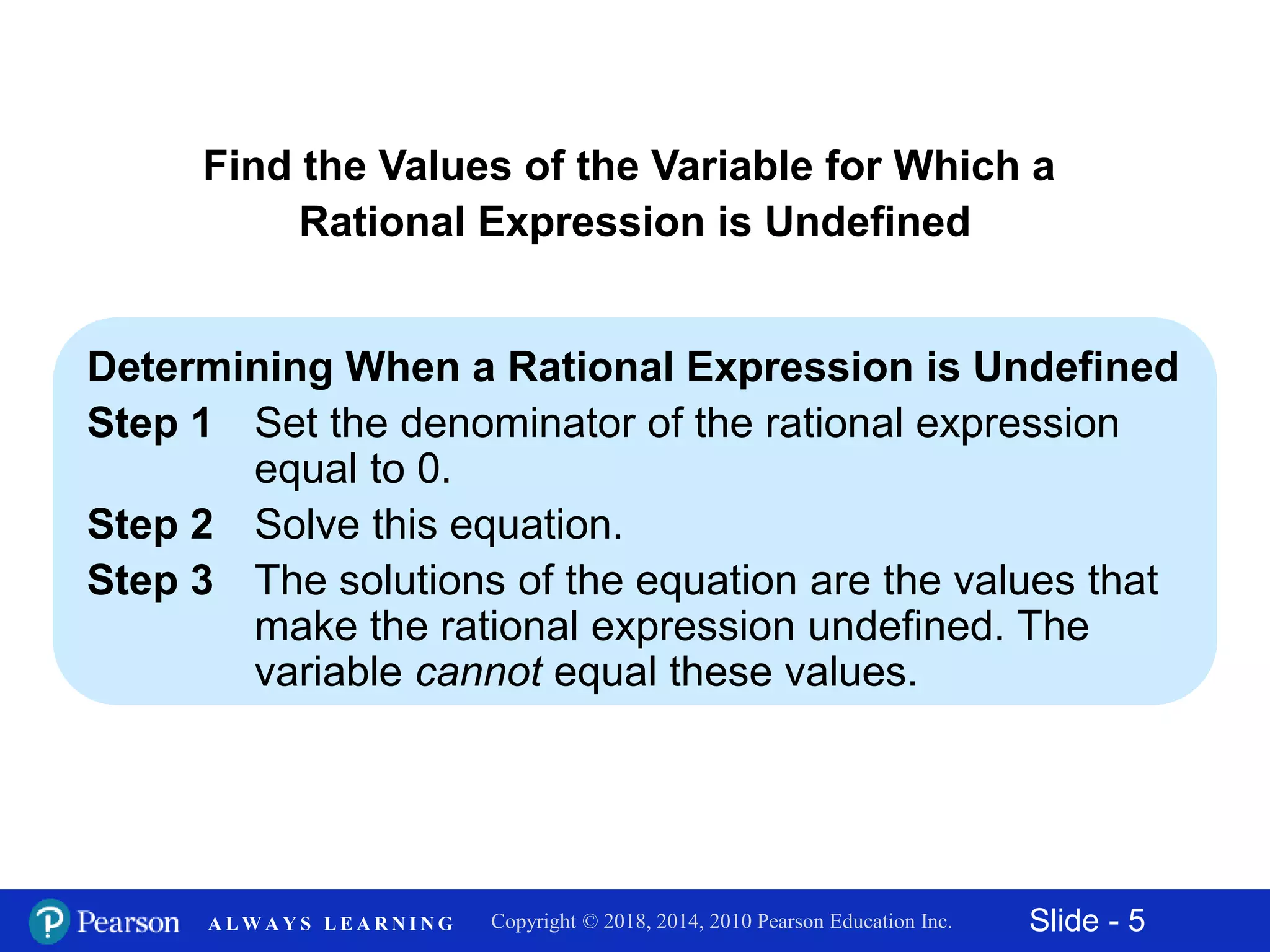 Slide - 5Copyright © 2018, 2014, 2010 Pearson Education Inc.A L W A Y S L E A R N I N G
Determining When a Rational Expression is Undefined
Step 1 Set the denominator of the rational expression
equal to 0.
Step 2 Solve this equation.
Step 3 The solutions of the equation are the values that
make the rational expression undefined. The
variable cannot equal these values.
Find the Values of the Variable for Which a
Rational Expression is Undefined
 