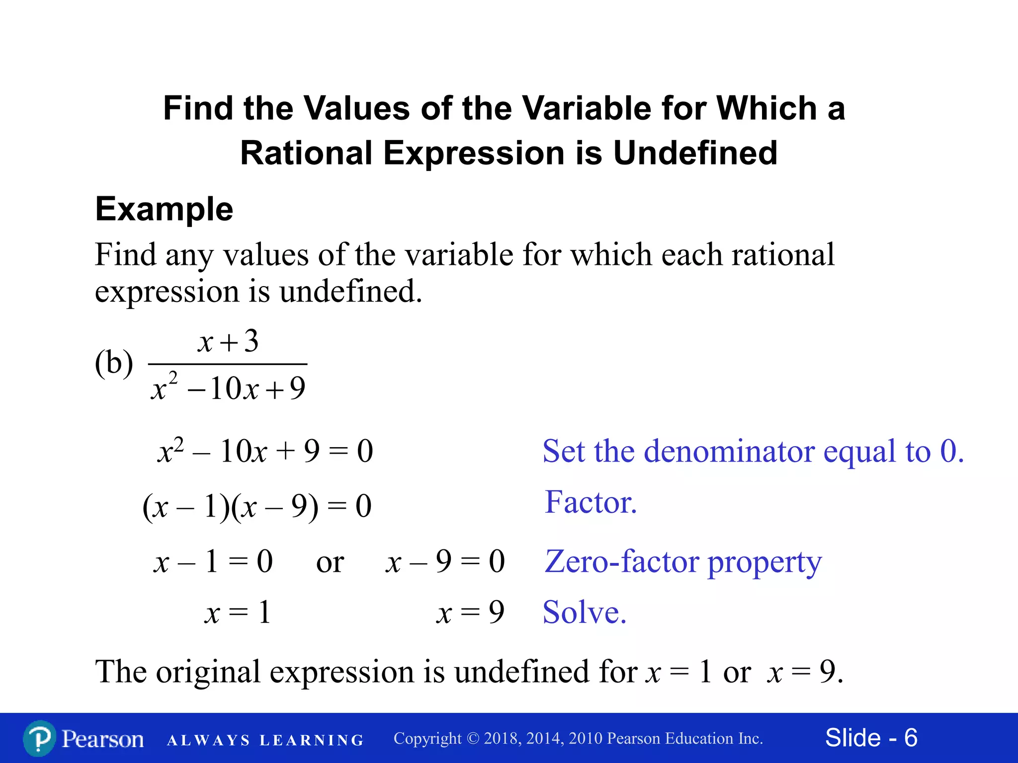 Slide - 6Copyright © 2018, 2014, 2010 Pearson Education Inc.A L W A Y S L E A R N I N G
Find the Values of the Variable for Which a
Rational Expression is Undefined
Example
Find any values of the variable for which each rational
expression is undefined.
2
3
(b)
10 9
x
x x

 
Set the denominator equal to 0.x2 – 10x + 9 = 0
(x – 1)(x – 9) = 0
x – 1 = 0 or x – 9 = 0
x = 1 x = 9
The original expression is undefined for x = 1 or x = 9.
Factor.
Zero-factor property
Solve.
 