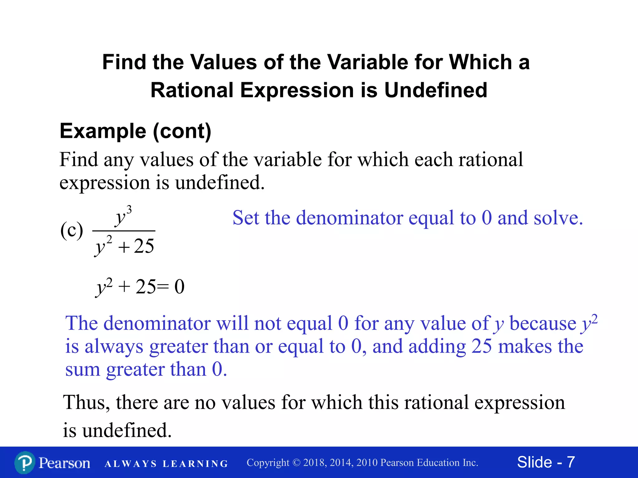 Slide - 7Copyright © 2018, 2014, 2010 Pearson Education Inc.A L W A Y S L E A R N I N G
Find the Values of the Variable for Which a
Rational Expression is Undefined
Example (cont)
Find any values of the variable for which each rational
expression is undefined.
3
2
(c)
25
y
y 
Set the denominator equal to 0 and solve.
y2 + 25= 0
Thus, there are no values for which this rational expression
is undefined.
The denominator will not equal 0 for any value of y because y2
is always greater than or equal to 0, and adding 25 makes the
sum greater than 0.
 