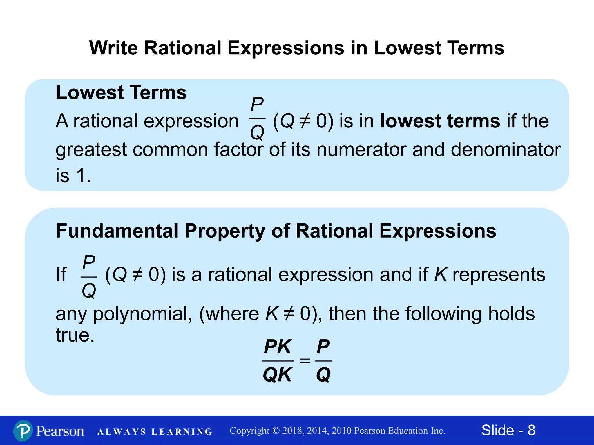Slide - 8Copyright © 2018, 2014, 2010 Pearson Education Inc.A L W A Y S L E A R N I N G
Lowest Terms
A rational expression (Q ≠ 0) is in lowest terms if the
greatest common factor of its numerator and denominator
is 1.
Write Rational Expressions in Lowest Terms
Fundamental Property of Rational Expressions
If (Q ≠ 0) is a rational expression and if K represents
any polynomial, (where K ≠ 0), then the following holds
true.
P
Q

PK P
QK Q
P
Q
 