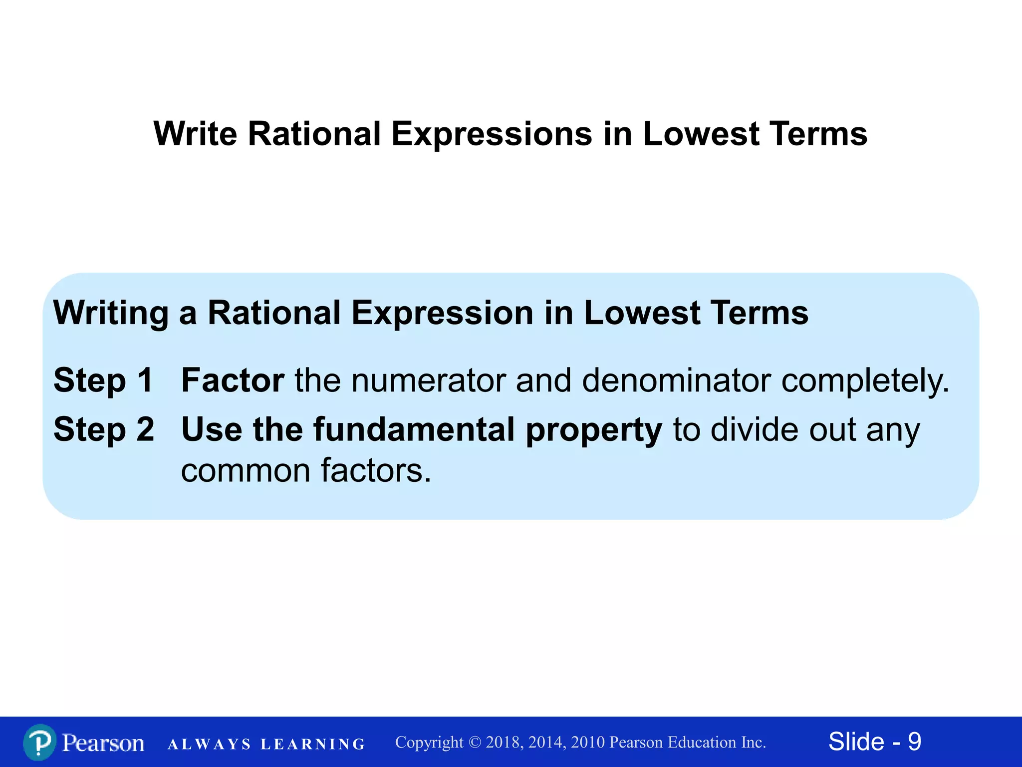 Slide - 9Copyright © 2018, 2014, 2010 Pearson Education Inc.A L W A Y S L E A R N I N G
Writing a Rational Expression in Lowest Terms
Step 1 Factor the numerator and denominator completely.
Step 2 Use the fundamental property to divide out any
common factors.
Write Rational Expressions in Lowest Terms
 