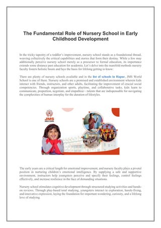 The Fundamental Role of Nursery School in Early
Childhood Development
In the tricky tapestry of a toddler’s improvement, nursery school stands as a foundational thread,
weaving collectively the critical capabilities and stories that form their destiny. While a few may
additionally perceive nursery school merely as a precursor to formal education, its importance
extends some distance past education for academia. Let’s delve into the manifold methods nursery
faculty fosters holistic boom and lays the basis for lifelong getting to know:
There are plenty of nursery schools available and in the list of schools in Hapur, JMS World
School is one of them. Nursery schools are a promised and established environment wherein kids
interact with friends, instructors, and other adults, facilitating the improvement of crucial social
competencies. Through organization sports, playtime, and collaborative tasks, kids learn to
communicate, proportion, negotiate, and empathize—talents that are indispensable for navigating
the complexities of human interplay for the duration of lifestyles.
The early years are a critical length for emotional improvement, and nursery faculty plays a pivotal
position in nurturing children’s emotional intelligence. By supplying a safe and supportive
environment, instructors help youngsters perceive and specify their feelings, control feelings
effectively, and increase resilience in the face of demanding situations.
Nursery school stimulates cognitive development through structured studying activities and hands-
on reviews. Through play-based total studying, youngsters interact in exploration, hassle-fixing,
and innovative expression, laying the foundation for important wondering, curiosity, and a lifelong
love of studying.
 