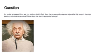 Question
if a proton is released from rest in a uniform electric field, does the corresponding electric potential at the proton's changing
locations increase or decrease? What about the electrical potential energy?
 