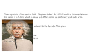 The magnitude of the electric field is given to be 1.7×106N/C and the distance between
𝐸
the plates is 1.5cm, which is equal to 0.015m, since we preferably work in SI units.
𝑑
02
Using the formula
𝑉= , we substitute the given values into the formula. This gives
𝐸𝑑
𝑉=1.7×106N/C×0.015m
03
Calculating the potential difference
Doing the multiplication, we find that
𝑉=25500V
.
 