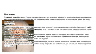 Final answer:
The electric potential at a point P due to charges at the corners of a rectangle is calculated by summing the electric potentials due to
each individual charge using Coulomb's law. This involves calculating the electric field created by each charge at point P and adding
them together.
Explanation:
The electric potential at a point P due to charges present at the corners of a rectangle can be determined using the equation V = kQ/r,
where V is the electric potential, K is Coulomb's constant (8.99 × 10 Nm²/C²), Q is the charge, and r is the distance from the charge
⁹
to the point P.
The total potential at the point P would be the sum of potentials because of each of the charges, since electric potential is a scalar
quantity. Each of these charges q creates its own electric field at point P that follow the superposition principle, meaning those
electric fields add together to create the total electric field at point P.
In this specific scenario with charges on the corners of a rectangle, one must consider the distances from each of the charges to point
P (r1, r2, r3, r4). Using these distances, along with the charge magnitudes and Coulomb's law, you can calculate the electric potential
at any point P.
 